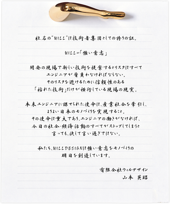 社名の“WILL”は技術者集団としての誇りの証。 WILL=「強い意志」 開発の現場で新しい技術を提案するとリスクはすべてエンジニアが背負わなければならない。そのリスクを避けるために信頼性のある「枯れた技術」だけが横行している現場の現実。本来エンジニアに課せられた使命は、産業社会を牽引し、よりよい日本のモノづくりを実現すること。その使命は重大であり、エンジニアの働きがなければ、今日の社会・経済活動のすべてがストップしてしまうと言っても、決して言い過ぎではない。私たち、WILLDESINGは強い意志をモノづくりの明日を創造しています。 有限会社ウィルデザイン　山本 英昭